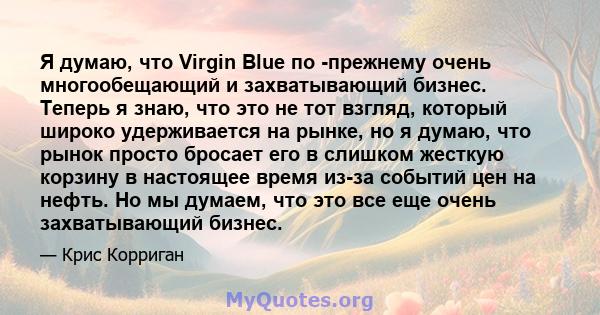 Я думаю, что Virgin Blue по -прежнему очень многообещающий и захватывающий бизнес. Теперь я знаю, что это не тот взгляд, который широко удерживается на рынке, но я думаю, что рынок просто бросает его в слишком жесткую