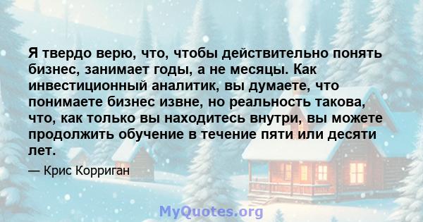 Я твердо верю, что, чтобы действительно понять бизнес, занимает годы, а не месяцы. Как инвестиционный аналитик, вы думаете, что понимаете бизнес извне, но реальность такова, что, как только вы находитесь внутри, вы