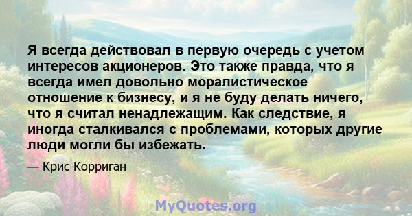 Я всегда действовал в первую очередь с учетом интересов акционеров. Это также правда, что я всегда имел довольно моралистическое отношение к бизнесу, и я не буду делать ничего, что я считал ненадлежащим. Как следствие,