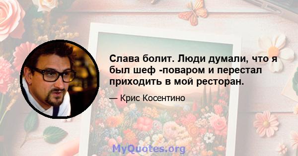 Слава болит. Люди думали, что я был шеф -поваром и перестал приходить в мой ресторан.