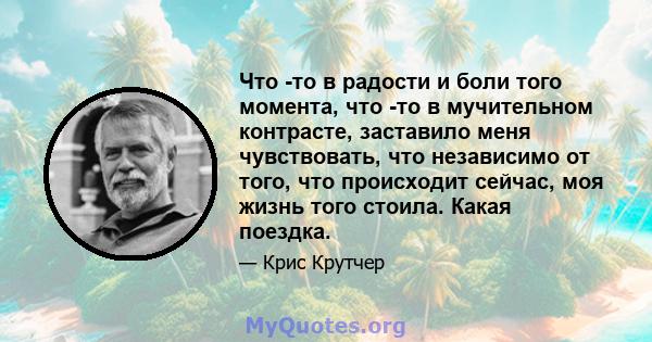 Что -то в радости и боли того момента, что -то в мучительном контрасте, заставило меня чувствовать, что независимо от того, что происходит сейчас, моя жизнь того стоила. Какая поездка.