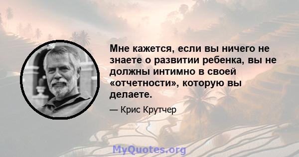 Мне кажется, если вы ничего не знаете о развитии ребенка, вы не должны интимно в своей «отчетности», которую вы делаете.