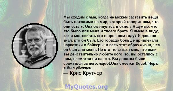 Мы сходим с ума, когда не можем заставить вещи быть похожими на мир, который говорит нам, что они есть ». Она оглянулась в окно.« Я думаю, что это было для меня и твоего брата. Я имею в виду, как я мог любить его в