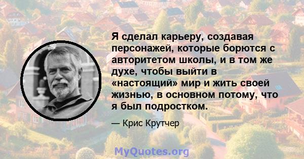 Я сделал карьеру, создавая персонажей, которые борются с авторитетом школы, и в том же духе, чтобы выйти в «настоящий» мир и жить своей жизнью, в основном потому, что я был подростком.