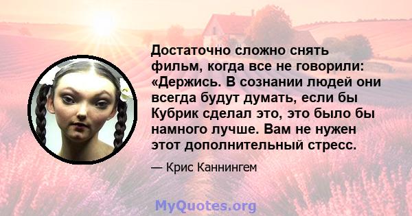 Достаточно сложно снять фильм, когда все не говорили: «Держись. В сознании людей они всегда будут думать, если бы Кубрик сделал это, это было бы намного лучше. Вам не нужен этот дополнительный стресс.