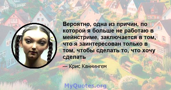 Вероятно, одна из причин, по которой я больше не работаю в мейнстриме, заключается в том, что я заинтересован только в том, чтобы сделать то, что хочу сделать