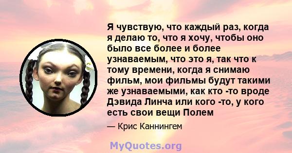 Я чувствую, что каждый раз, когда я делаю то, что я хочу, чтобы оно было все более и более узнаваемым, что это я, так что к тому времени, когда я снимаю фильм, мои фильмы будут такими же узнаваемыми, как кто -то вроде