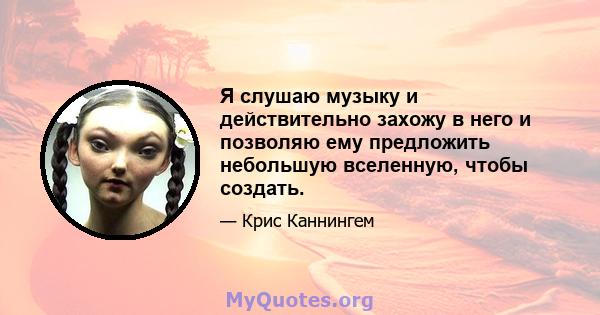 Я слушаю музыку и действительно захожу в него и позволяю ему предложить небольшую вселенную, чтобы создать.