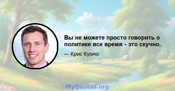 Вы не можете просто говорить о политике все время - это скучно.