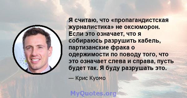 Я считаю, что «пропагандистская журналистика» не оксюморон. Если это означает, что я собираюсь разрушить кабель, партизанские фрака о одержимости по поводу того, что это означает слева и справа, пусть будет так. Я буду