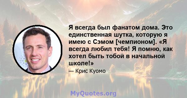 Я всегда был фанатом дома. Это единственная шутка, которую я имею с Сэмом [чемпионом]. «Я всегда любил тебя! Я помню, как хотел быть тобой в начальной школе!»