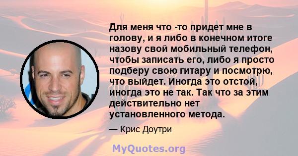 Для меня что -то придет мне в голову, и я либо в конечном итоге назову свой мобильный телефон, чтобы записать его, либо я просто подберу свою гитару и посмотрю, что выйдет. Иногда это отстой, иногда это не так. Так что