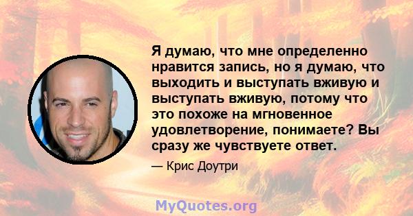 Я думаю, что мне определенно нравится запись, но я думаю, что выходить и выступать вживую и выступать вживую, потому что это похоже на мгновенное удовлетворение, понимаете? Вы сразу же чувствуете ответ.