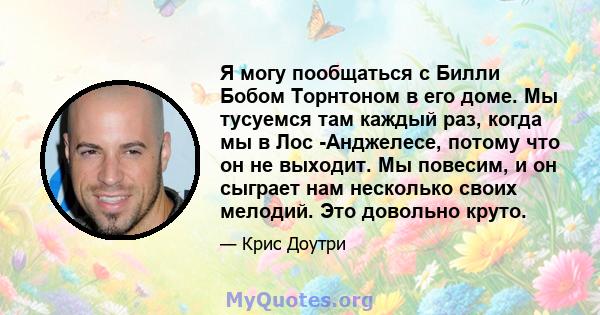 Я могу пообщаться с Билли Бобом Торнтоном в его доме. Мы тусуемся там каждый раз, когда мы в Лос -Анджелесе, потому что он не выходит. Мы повесим, и он сыграет нам несколько своих мелодий. Это довольно круто.