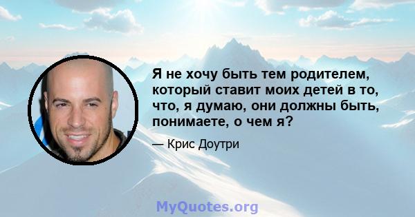 Я не хочу быть тем родителем, который ставит моих детей в то, что, я думаю, они должны быть, понимаете, о чем я?