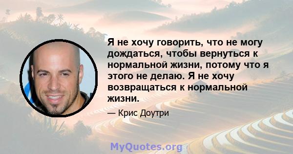 Я не хочу говорить, что не могу дождаться, чтобы вернуться к нормальной жизни, потому что я этого не делаю. Я не хочу возвращаться к нормальной жизни.