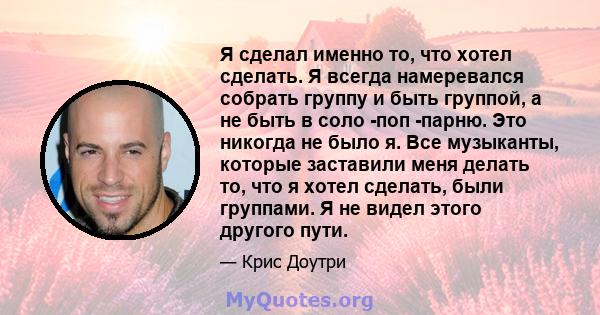 Я сделал именно то, что хотел сделать. Я всегда намеревался собрать группу и быть группой, а не быть в соло -поп -парню. Это никогда не было я. Все музыканты, которые заставили меня делать то, что я хотел сделать, были