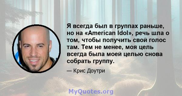 Я всегда был в группах раньше, но на «American Idol», речь шла о том, чтобы получить свой голос там. Тем не менее, моя цель всегда была моей целью снова собрать группу.