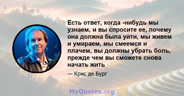 Есть ответ, когда -нибудь мы узнаем, и вы спросите ее, почему она должна была уйти, мы живем и умираем, мы смеемся и плачем, вы должны убрать боль, прежде чем вы сможете снова начать жить