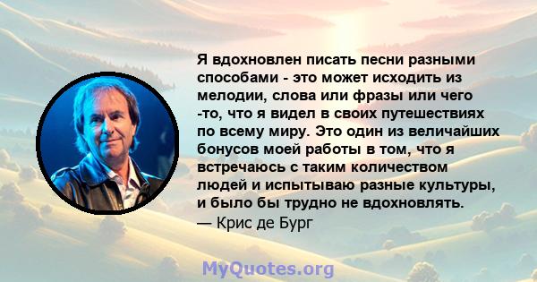 Я вдохновлен писать песни разными способами - это может исходить из мелодии, слова или фразы или чего -то, что я видел в своих путешествиях по всему миру. Это один из величайших бонусов моей работы в том, что я