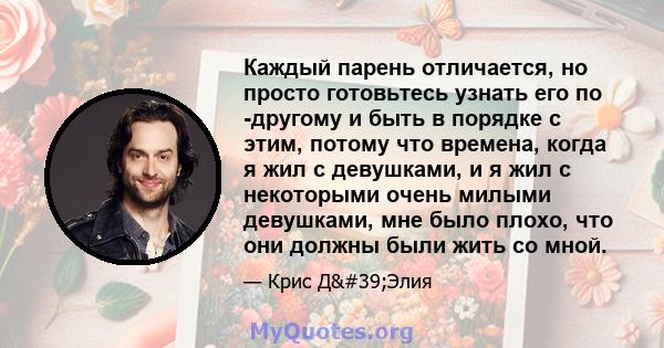 Каждый парень отличается, но просто готовьтесь узнать его по -другому и быть в порядке с этим, потому что времена, когда я жил с девушками, и я жил с некоторыми очень милыми девушками, мне было плохо, что они должны