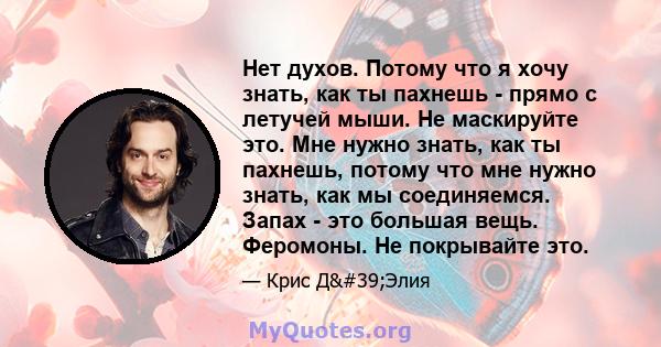 Нет духов. Потому что я хочу знать, как ты пахнешь - прямо с летучей мыши. Не маскируйте это. Мне нужно знать, как ты пахнешь, потому что мне нужно знать, как мы соединяемся. Запах - это большая вещь. Феромоны. Не