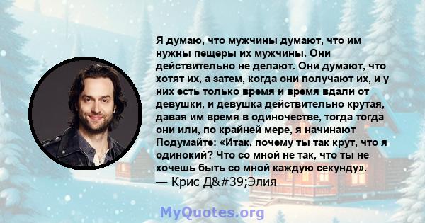 Я думаю, что мужчины думают, что им нужны пещеры их мужчины. Они действительно не делают. Они думают, что хотят их, а затем, когда они получают их, и у них есть только время и время вдали от девушки, и девушка