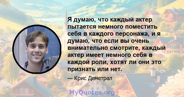 Я думаю, что каждый актер пытается немного поместить себя в каждого персонажа, и я думаю, что если вы очень внимательно смотрите, каждый актер имеет немного себя в каждой роли, хотят ли они это признать или нет.