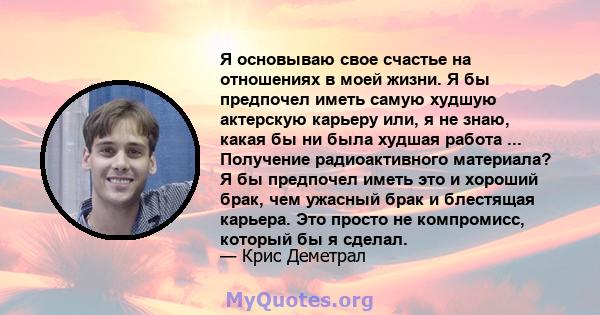 Я основываю свое счастье на отношениях в моей жизни. Я бы предпочел иметь самую худшую актерскую карьеру или, я не знаю, какая бы ни была худшая работа ... Получение радиоактивного материала? Я бы предпочел иметь это и