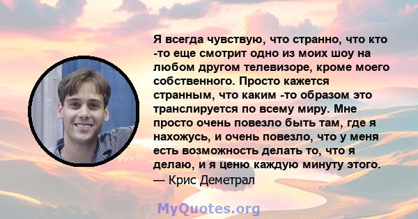 Я всегда чувствую, что странно, что кто -то еще смотрит одно из моих шоу на любом другом телевизоре, кроме моего собственного. Просто кажется странным, что каким -то образом это транслируется по всему миру. Мне просто