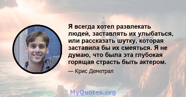 Я всегда хотел развлекать людей, заставлять их улыбаться, или рассказать шутку, которая заставила бы их смеяться. Я не думаю, что была эта глубокая горящая страсть быть актером.