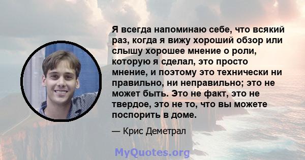 Я всегда напоминаю себе, что всякий раз, когда я вижу хороший обзор или слышу хорошее мнение о роли, которую я сделал, это просто мнение, и поэтому это технически ни правильно, ни неправильно; это не может быть. Это не