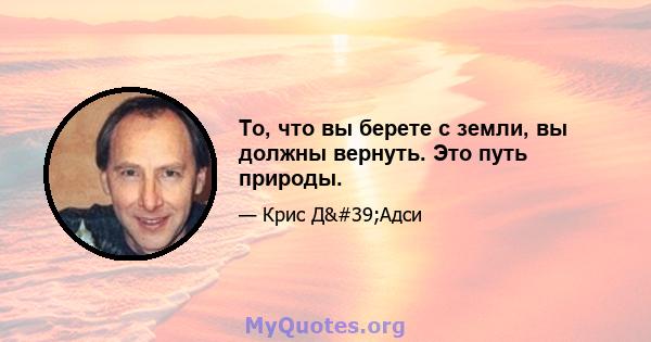 То, что вы берете с земли, вы должны вернуть. Это путь природы.