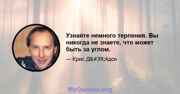 Узнайте немного терпения. Вы никогда не знаете, что может быть за углом.