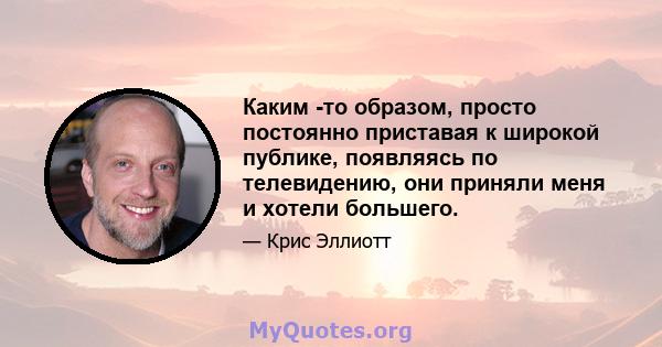 Каким -то образом, просто постоянно приставая к широкой публике, появляясь по телевидению, они приняли меня и хотели большего.