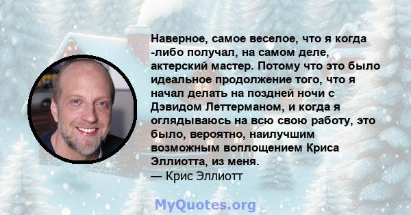 Наверное, самое веселое, что я когда -либо получал, на самом деле, актерский мастер. Потому что это было идеальное продолжение того, что я начал делать на поздней ночи с Дэвидом Леттерманом, и когда я оглядываюсь на всю 