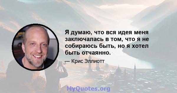 Я думаю, что вся идея меня заключалась в том, что я не собираюсь быть, но я хотел быть отчаянно.