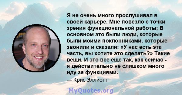 Я не очень много прослушивал в своей карьере. Мне повезло с точки зрения функциональной работы; В основном это были люди, которые были моими поклонниками, которые звонили и сказали: «У нас есть эта часть, вы хотите это