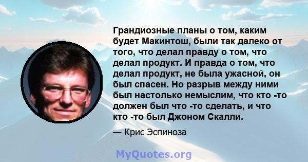 Грандиозные планы о том, каким будет Макинтош, были так далеко от того, что делал правду о том, что делал продукт. И правда о том, что делал продукт, не была ужасной, он был спасен. Но разрыв между ними был настолько