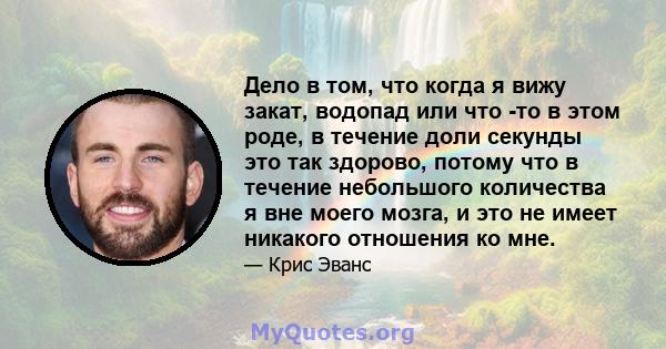 Дело в том, что когда я вижу закат, водопад или что -то в этом роде, в течение доли секунды это так здорово, потому что в течение небольшого количества я вне моего мозга, и это не имеет никакого отношения ко мне.