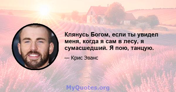 Клянусь Богом, если ты увидел меня, когда я сам в лесу, я сумасшедший. Я пою, танцую.