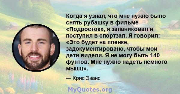 Когда я узнал, что мне нужно было снять рубашку в фильме «Подросток», я запаниковал и поступил в спортзал. Я говорил: «Это будет на пленке, задокументировано, чтобы мои дети видели. Я не могу быть 140 фунтов. Мне нужно