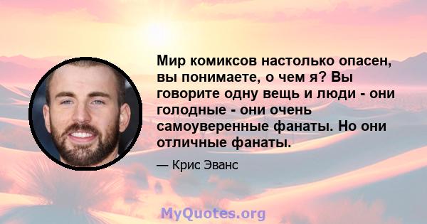 Мир комиксов настолько опасен, вы понимаете, о чем я? Вы говорите одну вещь и люди - они голодные - они очень самоуверенные фанаты. Но они отличные фанаты.