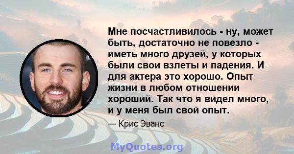 Мне посчастливилось - ну, может быть, достаточно не повезло - иметь много друзей, у которых были свои взлеты и падения. И для актера это хорошо. Опыт жизни в любом отношении хороший. Так что я видел много, и у меня был