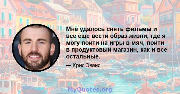 Мне удалось снять фильмы и все еще вести образ жизни, где я могу пойти на игры в мяч, пойти в продуктовый магазин, как и все остальные.