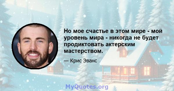 Но мое счастье в этом мире - мой уровень мира - никогда не будет продиктовать актерским мастерством.