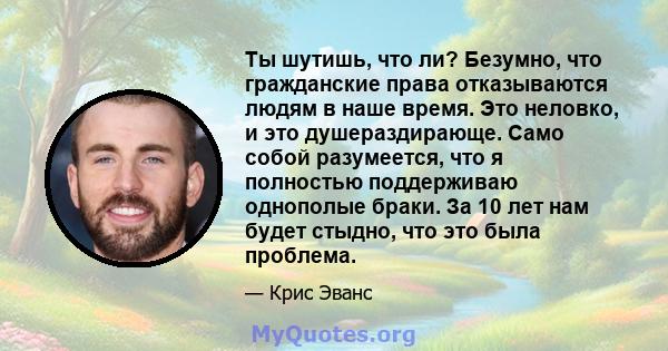 Ты шутишь, что ли? Безумно, что гражданские права отказываются людям в наше время. Это неловко, и это душераздирающе. Само собой разумеется, что я полностью поддерживаю однополые браки. За 10 лет нам будет стыдно, что