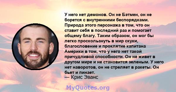 У него нет демонов. Он не Бэтмен, он не борется с внутренними беспорядками. Природа этого персонажа в том, что он ставит себя в последний раз и помогает общему благу. Таким образом, он мог бы легко проскользнуть в мир