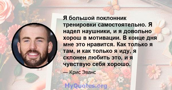 Я большой поклонник тренировки самостоятельно. Я надел наушники, и я довольно хорош в мотивации. В конце дня мне это нравится. Как только я там, и как только я иду, я склонен любить это, и я чувствую себя хорошо.