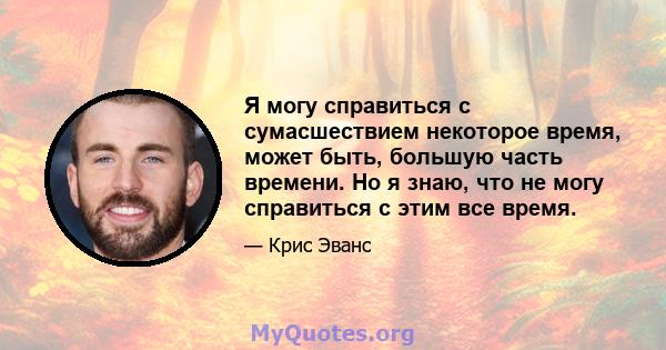 Я могу справиться с сумасшествием некоторое время, может быть, большую часть времени. Но я знаю, что не могу справиться с этим все время.